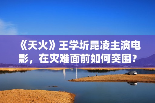 《天火》王学圻昆凌主演电影，在灾难面前如何突围？(天火制片人王珊)