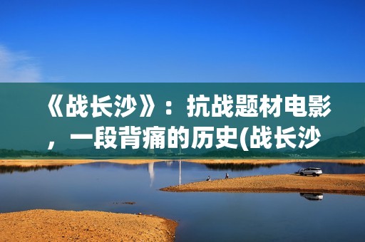 《战长沙》：抗战题材电影，一段背痛的历史(战长沙讲的是真的吗)