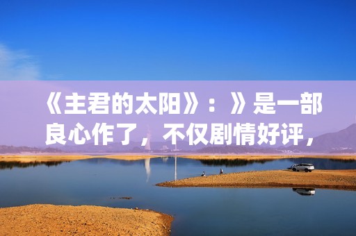 《主君的太阳》：》是一部良心作了，不仅剧情好评，前几集全部戳到泪点(主君的太阳 电视剧)