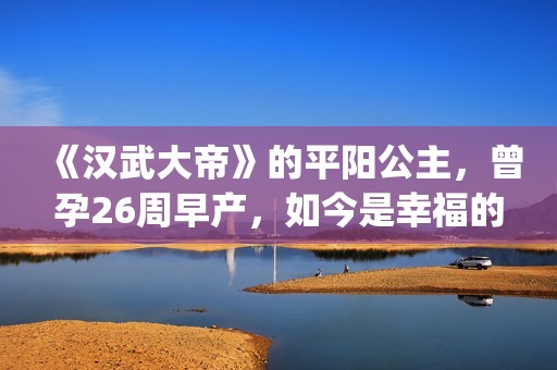 《汉武大帝》的平阳公主，曾孕26周早产，如今是幸福的一家三口(汉武大帝的皇后是谁)