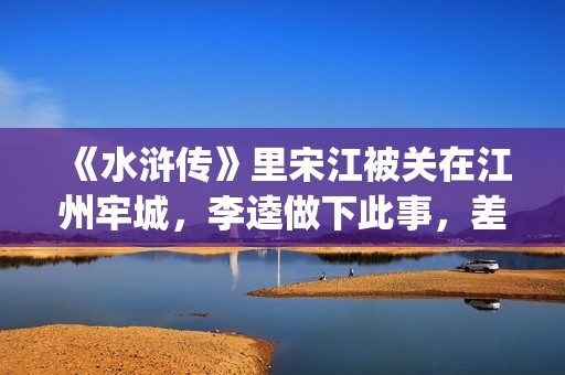 《水浒传》里宋江被关在江州牢城，李逵做下此事，差点害死宋江(《水浒传》宋江)