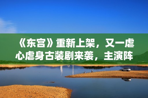 《东宫》重新上架,又一虐心虐身古装剧来袭,主演阵容过于强大了(东宫重新上架不同之处) 《东宫》重新上架,又一虐心虐身古装剧来袭,主演阵容过于强大了(东宫重新上架不同之处)