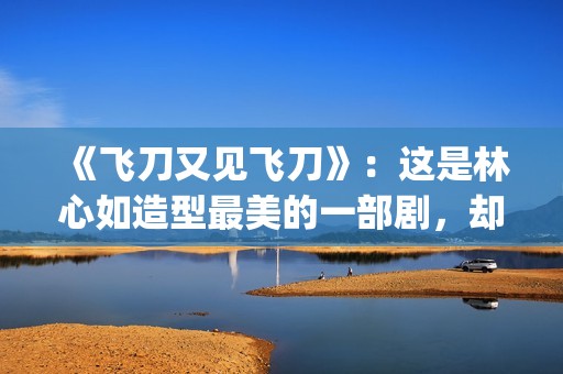 《飞刀又见飞刀》：这是林心如造型最美的一部剧，却很少有人看过(飞刀又见飞刀 电视剧)