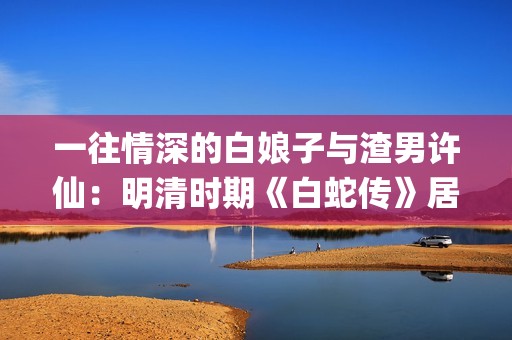 一往情深的白娘子与渣男许仙：明清时期《白蛇传》居然是这样的(一往情深的告白什么歌)