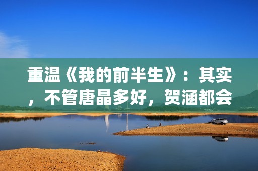 重温《我的前半生》:其实,不管唐晶多好,贺涵都会爱上罗子君(我的前半生演员表电视猫) 重温《我的前半生》:其实,不管唐晶多好,贺涵都会爱上罗子君(我的前半生演员表电视猫)