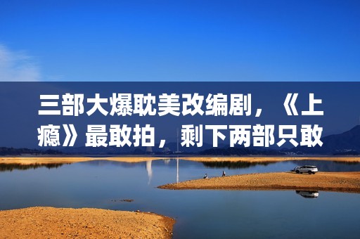 三部大爆耽美改编剧，《上瘾》最敢拍，剩下两部只敢撒暗糖！(耽改大火)