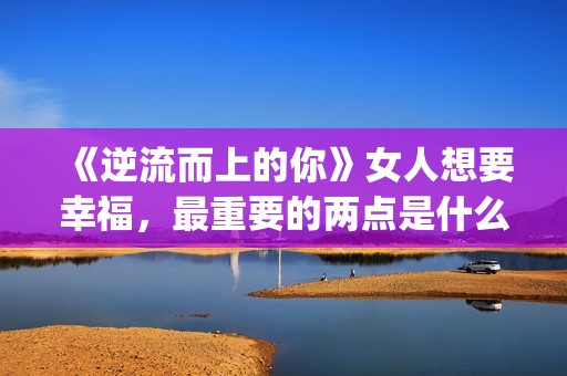 《逆流而上的你》女人想要幸福，最重要的两点是什么？(逆流而上的你剧情介绍)