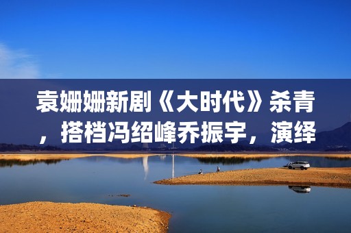 袁姗姗新剧《大时代》杀青，搭档冯绍峰乔振宇，演绎艰苦创业(袁姗姗新剧2020)