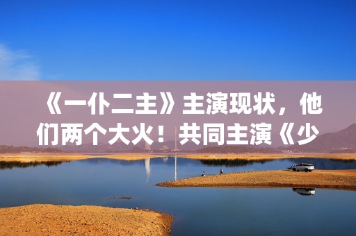 《一仆二主》主演现状，他们两个大火！共同主演《少年派》(《一仆二主》主演是谁)