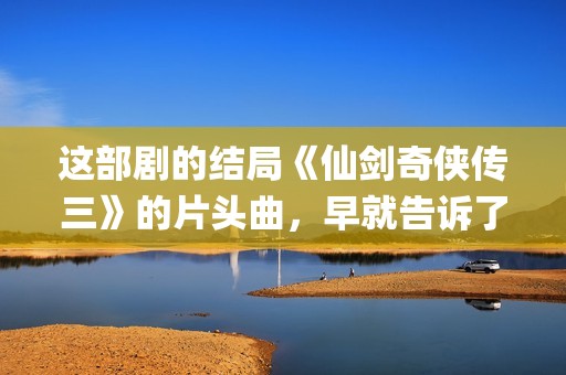 这部剧的结局《仙剑奇侠传三》的片头曲，早就告诉了我们(这部剧讲的是什么)