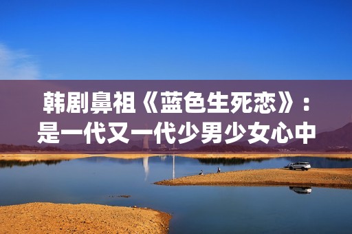 韩剧鼻祖《蓝色生死恋》：是一代又一代少男少女心中无法割舍的情结(韩剧网韩剧tv最新韩剧在线观看蓝色大海的传说)