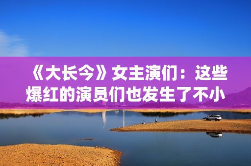 《大长今》女主演们：这些爆红的演员们也发生了不小的变化。(大长今女主角李英爱)