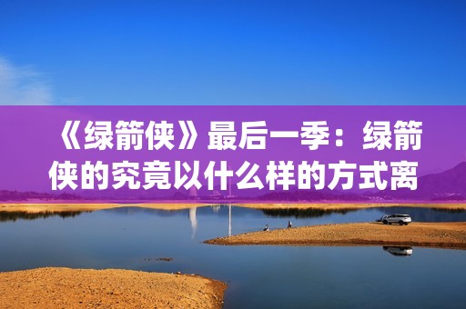 《绿箭侠》最后一季：绿箭侠的究竟以什么样的方式离去？(绿箭侠结局)