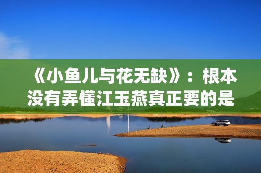 《小鱼儿与花无缺》:根本没有弄懂江玉燕真正要的是什么(小鱼儿与花无缺在线观看) 《小鱼儿与花无缺》:根本没有弄懂江玉燕真正要的是什么(小鱼儿与花无缺在线观看)