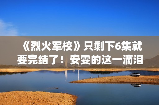 《烈火军校》只剩下6集就要完结了！安雯的这一滴泪太令人心疼！(烈火军校含义)