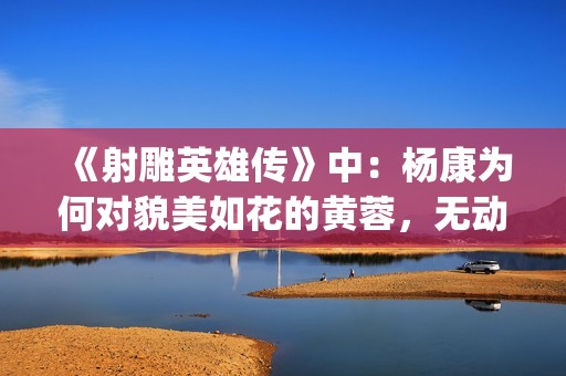 《射雕英雄传》中：杨康为何对貌美如花的黄蓉，无动于衷？(射雕英雄传:侠之大者 电影免费观看)