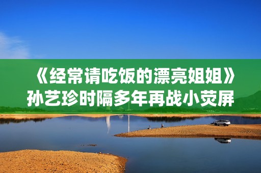《经常请吃饭的漂亮姐姐》孙艺珍时隔多年再战小荧屏(经常请吃饭的理事大人 电视剧)