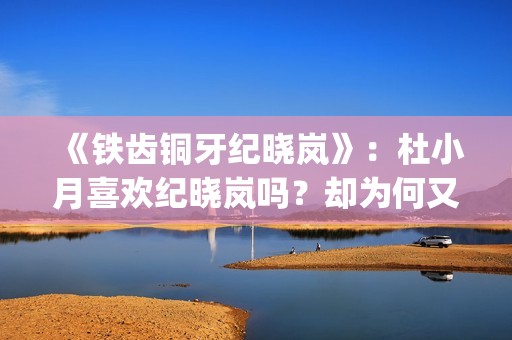 《铁齿铜牙纪晓岚》:杜小月喜欢纪晓岚吗?却为何又两次嫁人?(铁齿铜牙纪晓岚片尾曲) 《铁齿铜牙纪晓岚》:杜小月喜欢纪晓岚吗?却为何又两次嫁人?(铁齿铜牙纪晓岚片尾曲)