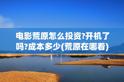电影荒原怎么投资?开机了吗?成本多少(荒原在哪看)