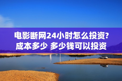 电影断网24小时怎么投资?成本多少 多少钱可以投资(电影断网24小时免费观看)
