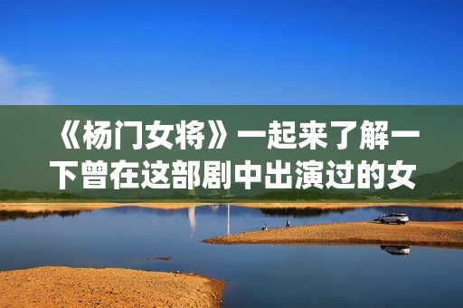 《杨门女将》一起来了解一下曾在这部剧中出演过的女演员吧(杨门女将再战金沙滩)