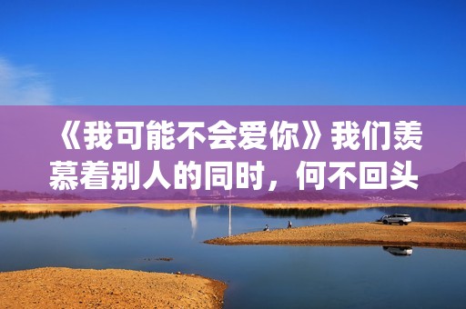 《我可能不会爱你》我们羡慕着别人的同时，何不回头看一下身后(我可能不会爱你电视剧免费观看)