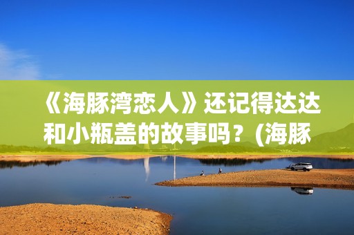 《海豚湾恋人》还记得达达和小瓶盖的故事吗?(海豚湾恋人剧情详细介绍) 《海豚湾恋人》还记得达达和小瓶盖的故事吗?(海豚湾恋人剧情详细介绍)