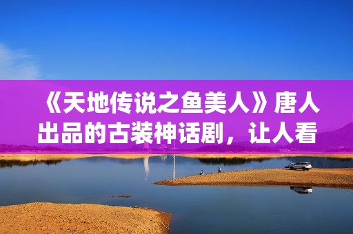 《天地传说之鱼美人》唐人出品的古装神话剧,让人看完心里难受了很久(天地传说之鱼美人免费版高清) 《天地传说之鱼美人》唐人出品的古装神话剧,让人看完心里难受了很久(天地传说之鱼美人免费版高清)