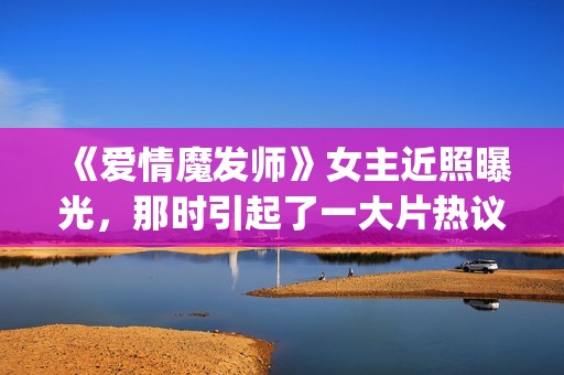 《爱情魔发师》女主近照曝光,那时引起了一大片热议和跟风(爱情魔发师1-40集全集) 《爱情魔发师》女主近照曝光,那时引起了一大片热议和跟风(爱情魔发师1-40集全集)
