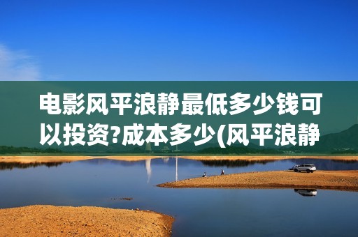 电影风平浪静最低多少钱可以投资?成本多少(风平浪静电影片段) 电影风平浪静最低多少钱可以投资?成本多少(风平浪静电影片段)