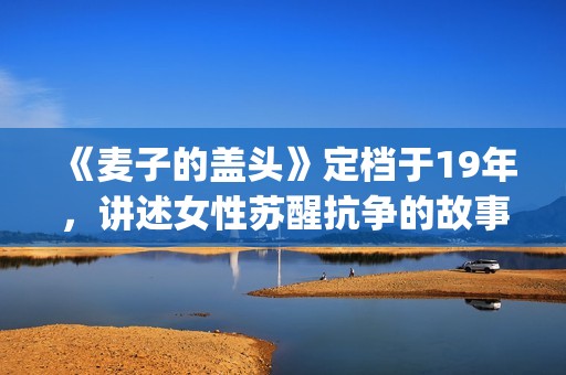 《麦子的盖头》定档于19年，讲述女性苏醒抗争的故事(麦子的盖头电影在线观看)