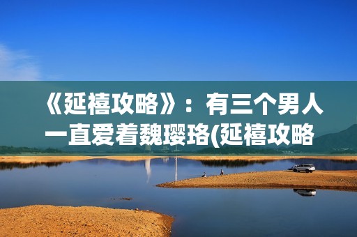 《延禧攻略》:有三个男人一直爱着魏璎珞(延禧攻略在哪个平台可以看) 《延禧攻略》:有三个男人一直爱着魏璎珞(延禧攻略在哪个平台可以看)