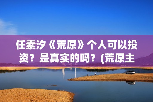 任素汐《荒原》个人可以投资？是真实的吗？(荒原主演)