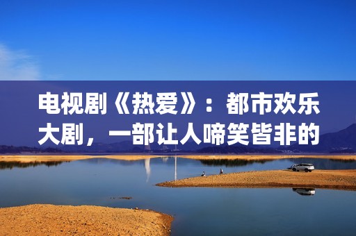 电视剧《热爱》：都市欢乐大剧，一部让人啼笑皆非的喜剧片(电视剧热爱演员表)
