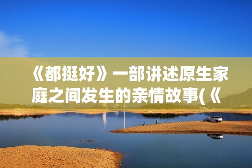 《都挺好》一部讲述原生家庭之间发生的亲情故事(《都挺好》深度解析)