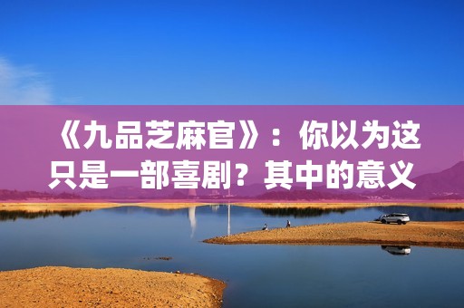 《九品芝麻官》：你以为这只是一部喜剧？其中的意义你懂吗？(《九品芝麻官》后续剧情)