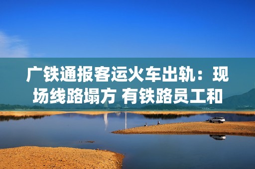 广铁通报客运火车出轨：现场线路塌方 有铁路员工和旅客受伤送医(广铁集团列车停运信息)
