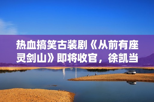 热血搞笑古装剧《从前有座灵剑山》即将收官，徐凯当场官宣！(经典搞笑古装剧)
