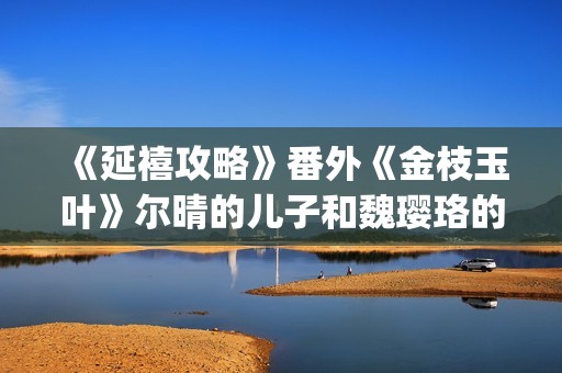 《延禧攻略》番外《金枝玉叶》尔晴的儿子和魏璎珞的女儿讲述爱恨情仇！(延禧攻略番外篇免费观看)