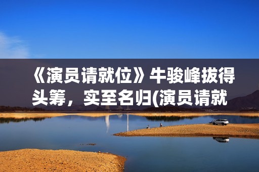 《演员请就位》牛骏峰拔得头筹,实至名归(演员请就位 第三季) 《演员请就位》牛骏峰拔得头筹,实至名归(演员请就位 第三季)