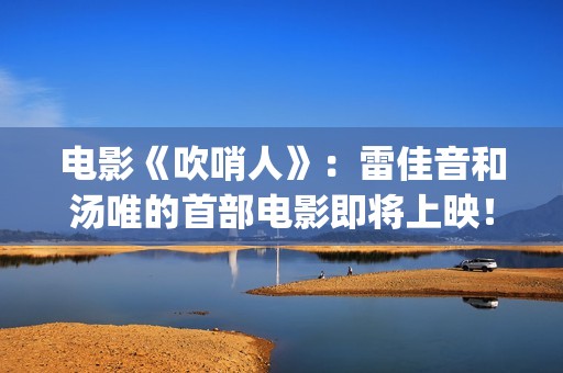 电影《吹哨人》：雷佳音和汤唯的首部电影即将上映！(电影吹哨人真实故事改编)