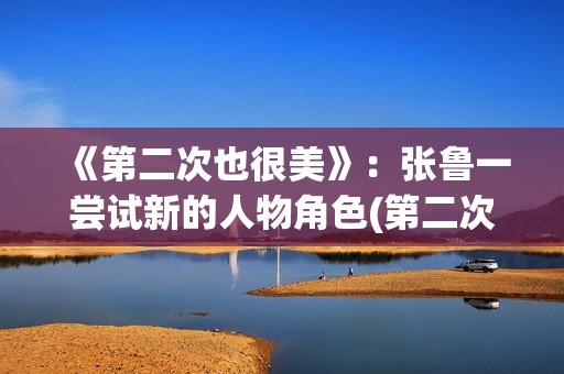 《第二次也很美》：张鲁一尝试新的人物角色(第二次也很美许果的身世)