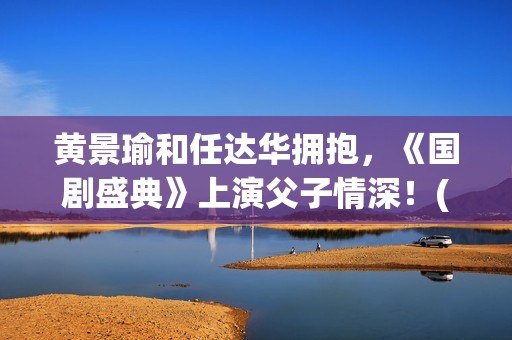 黄景瑜和任达华拥抱，《国剧盛典》上演父子情深！(黄景瑜任达华漫游全世界独白)