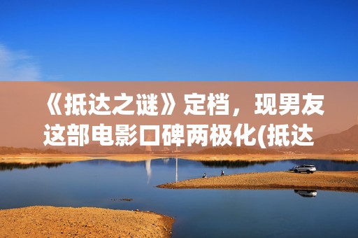 《抵达之谜》定档，现男友这部电影口碑两极化(抵达之谜简介)