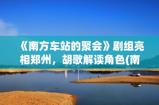 《南方车站的聚会》剧组亮相郑州，胡歌解读角色(南方车站的聚会故事在线观看完整版)