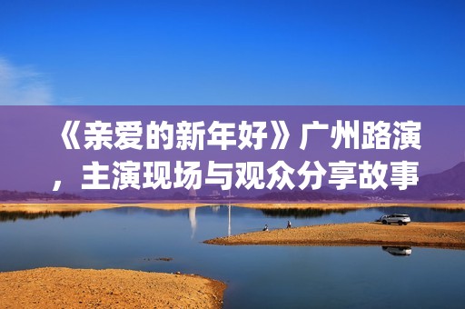 《亲爱的新年好》广州路演,主演现场与观众分享故事(《亲爱的新年好》剧情介绍) 《亲爱的新年好》广州路演,主演现场与观众分享故事(《亲爱的新年好》剧情介绍)