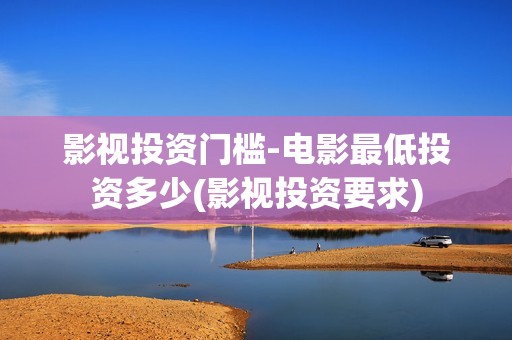 影视投资门槛-电影最低投资多少(影视投资要求)