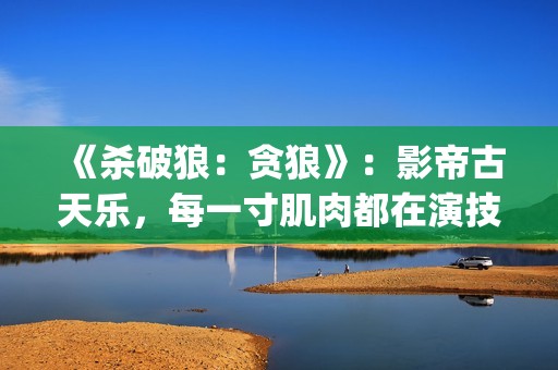 《杀破狼：贪狼》：影帝古天乐，每一寸肌肉都在演技(杀破狼贪狼电影免费完整观看国语)