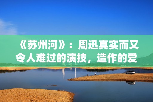 《苏州河》:周迅真实而又令人难过的演技,造作的爱情更显动人(周迅苏州河讲的什么) 《苏州河》:周迅真实而又令人难过的演技,造作的爱情更显动人(周迅苏州河讲的什么)