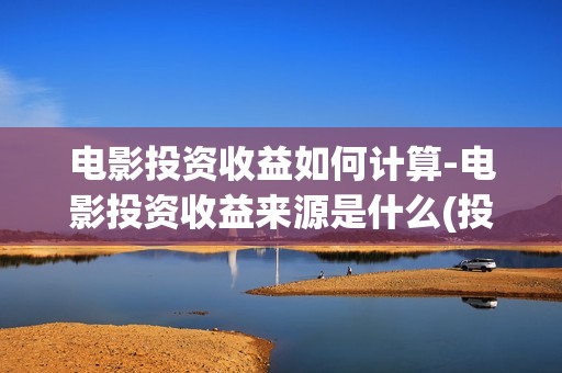 电影投资收益如何计算-电影投资收益来源是什么(投资电影收益权是真是假)